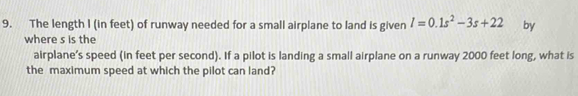 The length I (in feet) of runway needed for a small airplane to land is given l=0.1s^2-3s+22 by 
where s is the 
airplane’s speed (in feet per second). If a pilot is landing a small airplane on a runway 2000 feet long, what is 
the maximum speed at which the pilot can land?