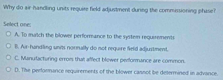 Why do air-handling units require field adjustment during the commissioning phase?
Select one:
A. To match the blower performance to the system requirements
B. Air-handling units normally do not require field adjustment.
C. Manufacturing errors that affect blower performance are common.
D. The performance requirements of the blower cannot be determined in advance.