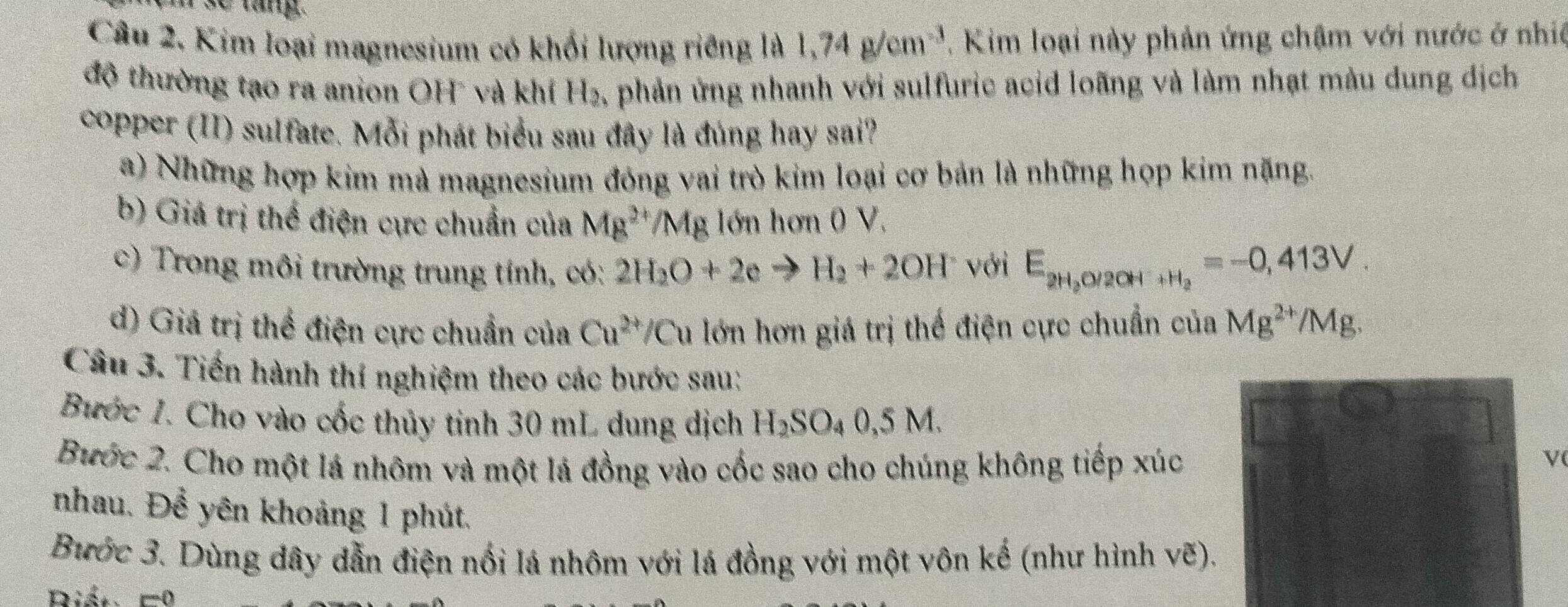 se lang.
Câu 2. Kim loại magnesium có khối lượng riêng là 1,74g/cm^(-3) Kim loại này phản ứng chậm với nước ở nhiê
độ thường tạo ra anion OH và khí H_2, A phản ứng nhanh với sulfuric acid loãng và làm nhạt màu dung dịch
copper (II) sulfate. Mỗi phát biểu sau đây là đúng hay sai?
a) Những hợp kim mà magnesium đóng vai trò kim loại cơ bản là những họp kim năng.
b) Giá trị thế điện cực chuẩn của Mg^(2+)/Mg lớn hơn 0 V.
c) Trong môi trường trung tính, có: 2H_2O+2e to H_2+2OH với E_2H_2O/2OH^-+H_2=-0,413V.
d) Giá trị thể điện cực chuẩn của Cu^(2+)/C Tu lớn hơn giá trị thế điện cực chuẩn của Mg^(2+)/Mg. 
Câu 3. Tiến hành thí nghiệm theo các bước sau:
Bước 1. Cho vào cốc thủy tinh 30 mL dung dịch H_2SO_40,5M. 
Bước 2. Cho một lá nhôm và một lá đồng vào cốc sao cho chúng không tiếp xúc
v
nhau. Để yên khoảng 1 phút.
Bước 3. Dùng dây dẫn điện nối lá nhôm với lá đồng với một vôn kế (như hình vẽ).
Riết =0