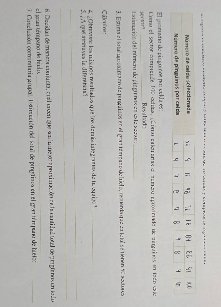 1o celdas y compicia la sigúicr 
El promedio de pingüinos por celda es:_ 
Como el sector comprende 100 celdas, ¿Cómo calcularías el número aproximado de pinguinos en todo este 
sector? _Resultado_ 
Estimación del número de pingüinos en este sector:_ 
3. Estima el total aproximado de pingüinos en el gran témpano de hielo, recuerda que en total se tienen 50 sectores. 
Cálculos: 
4. ¿Obtuviste los mismos resultados que los demás integrantes de tu equipo?_ 
_ 
5. ¿A qué atribuyes la diferencia? 
_ 
_ 
6. Decidan de manera conjunta, cuál creen que sea la mejor aproximación de la cantidad total de pingüinos en todo 
el gran témpano de hielo. 
7. Conclusión comunitaria grupal. Estimación del total de pingüinos en el gran témpano de hielo:_