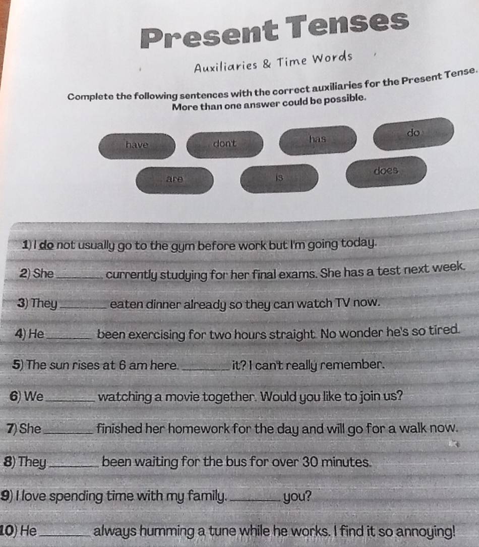 Present Tenses 
Auxiliaries & Time Words 
Complete the following sentences with the correct auxiliaries for the Present Tense. 
More than one answer could be possible. 
do 
have dont has 
are is does 
1) I do not usually go to the gym before work but I'm going today. 
2) She_ currently studying for her final exams. She has a test next week. 
3) They_ eaten dinner already so they can watch TV now. 
4) He_ been exercising for two hours straight. No wonder he's so tired. 
5) The sun rises at 6 am here._ it? I can't really remember. 
6) We_ watching a movie together. Would you like to join us? 
7) She_ finished her homework for the day and will go for a walk now. 
8) They_ been waiting for the bus for over 30 minutes. 
9) I love spending time with my family. _you? 
10) He_ always humming a tune while he works. I find it so annoying!