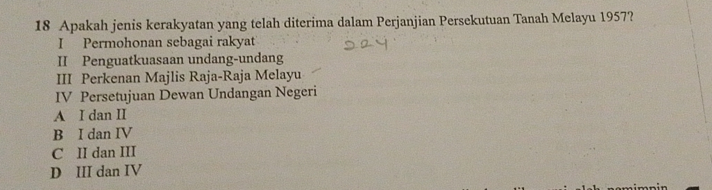 Apakah jenis kerakyatan yang telah diterima dalam Perjanjian Persekutuan Tanah Melayu 1957?
I Permohonan sebagai rakyat
II Penguatkuasaan undang-undang
III Perkenan Majlis Raja-Raja Melayu
IV Persetujuan Dewan Undangan Negeri
A I dan II
B I dan IV
C II dan III
D III dan IV