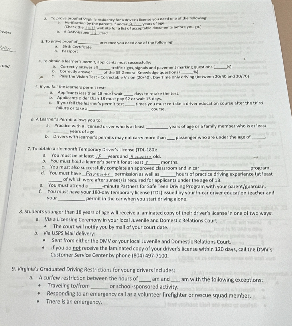 To prove proof of Virginia residency for a driver’s license you need one of the following:
a. Verification by the parents if under _years of age.
(Check the
rivers
b. A DMV-issued website for a list of acceptable documents before you go.)
Card
3. To prove proof of_ presence you need one of the following:
_
a. Birth Certificate
. b. Passport
4. To obtain a learner’s permit, applicants must successfully:
road. a. Correctly answer all_ traffic signs, signals and pavement marking questions (_ %)
b. Correctly answer of the 35 General Knowledge questions ( %)
c. Pass the Vision Test - Correctable Vision (20/40), Day Time only driving (between 20/40 and 20/70)
5. If you fail the learners permit test:
a. Applicants less than 18 must wait _days to retake the test.
b. Applicants older than 18 must pay $2 or wait 15 days.
c. If you fail the learner’s permit test _times you must re-take a driver education course after the third
failure or take a __course.
6. A Learner’s Permit allows you to:
a. Practice with a licensed driver who is at least _years of age or a family member who is at least
_years of age.
b. Drivers with learner’s permits may not carry more than _passenger who are under the age of_
7. To obtain a six-month Temporary Driver’s License (TDL-180):
a. You must be at least _years and_ old.
b. You must hold a learner’s permit for at least_ months.
c. You must also successfully complete an approved classroom and in car _program.
d. You must have _permission as well as _hours of practice driving experience (at least
_of which were after sunset) is required for applicants under the age of 18.
e. You must attend a _-minute Partners for Safe Teen Driving Program with your parent/guardian.
f. You must have your 180-day temporary license (TDL) issued by your in-car driver education teacher and
your_ permit in the car when you start driving alone.
8. Students younger than 18 years of age will receive a laminated copy of their driver’s license in one of two ways:
a. Via a Licensing Ceremony in your local Juvenile and Domestic Relations Court
The court will notify you by mail of your court date.
b. Via USPS Mail delivery:
Sent from either the DMV or your local Juvenile and Domestic Relations Court.
If you do not receive the laminated copy of your driver’s license within 120 days, call the DMV’s
Customer Service Center by phone (804) 497-7100.
9. Virginia’s Graduated Driving Restrictions for young drivers includes:
a. A curfew restriction between the hours of_ am and _am with the following exceptions:
Traveling to/from_ or school-sponsored activity.
Responding to an emergency call as a volunteer firefighter or rescue squad member.
There is an emergency.