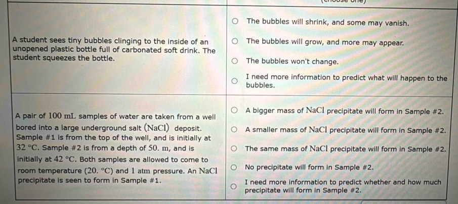 The bubbles will shrink, and some may vanish.
A student sees tiny bubbles clinging to the inside of an The bubbles will grow, and more may appear.
unopened plastic bottle full of carbonated soft drink. The
student squeezes the bottle. The bubbles won't change.
I need more information to predict what will happen to the
bubbles.
A pair of 100 mL samples of water are taken from a well A bigger mass of NaCI precipitate will form in Sample #2.
bored into a large underground salt (NaCl) deposit. A smaller mass of NaCl precipitate will form in Sample #2.
Sample #1 is from the top of the well, and is initially at
32°C. Sample #2 is from a depth of 50. m, and is The same mass of NaCI precipitate will form in Sample #2.
initially at 42°C. Both samples are allowed to come to
room temperature (20.^circ C) and 1 atm pressure. An NaCl No precipitate will form in Sample #2.
precipitate is seen to form in Sample #1. I need more information to predict whether and how much
precipitate will form in Sample #2.