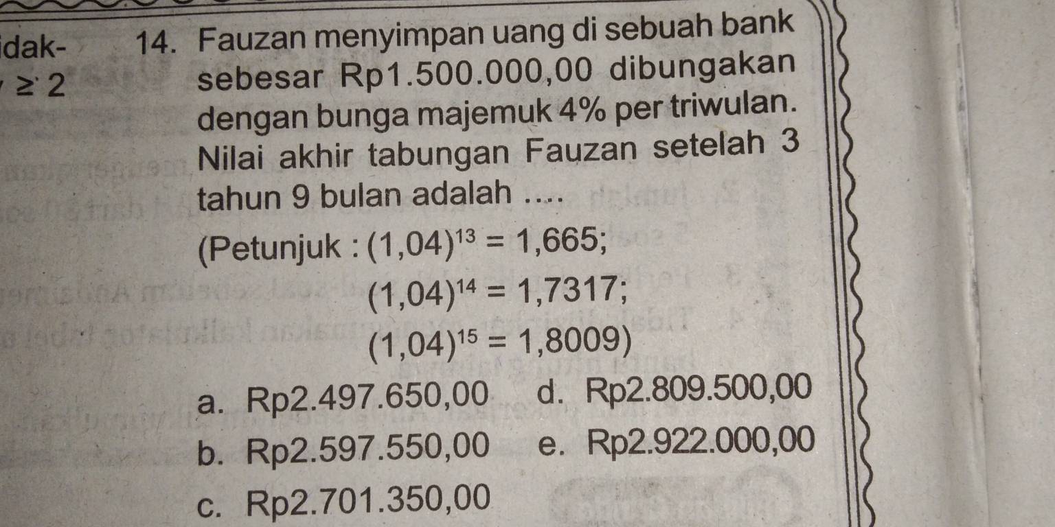 dak- 14. Fauzan menyimpan uang di sebuah bank
≥ 2 sebesar Rp1.500.000,00 dibungakan
dengan bunga majemuk 4% per triwulan.
Nilai akhir tabungan Fauzan setelah 3
tahun 9 bulan adalah ....
(Petunjuk : (1,04)^13=1,665;
(1,04)^14=1,7317;
(1,04)^15=1,8009)

a. Rp2.497.650,00 d. Rp2.809.500,0 |
b. Rp2.597.550,00 e. Rp2.922.000,00
c. Rp2.701.350,00