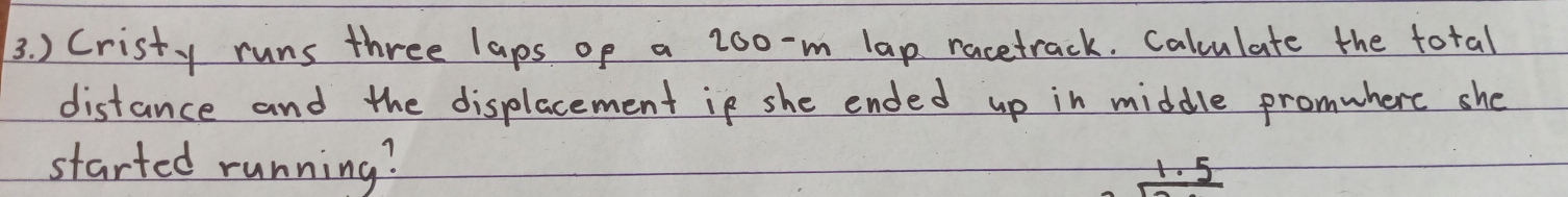 ) Cristy runs three laps op a 2oo-m lap racetrack. Calculate the total 
distance and the displacement in she ended up in middle promwherc she 
started running? r. 5