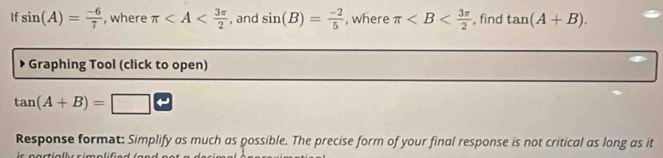 If sin (A)= (-6)/7  , where π , and sin (B)= (-2)/5  , where π , find tan (A+B). 
Graphing Tool (click to open)
tan (A+B)=
Response format: Simplify as much as possible. The precise form of your final response is not critical as long as it