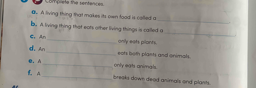 Complete the sentences. 
a. A living thing that makes its own food is called a_ . 
_ 
b. A living thing that eats other living things is called a 
C. An _only eats plants. 
d. An _eats both plants and animals. 
e. A_ only eats animals. 
f. A 
_breaks down dead animals and plants.