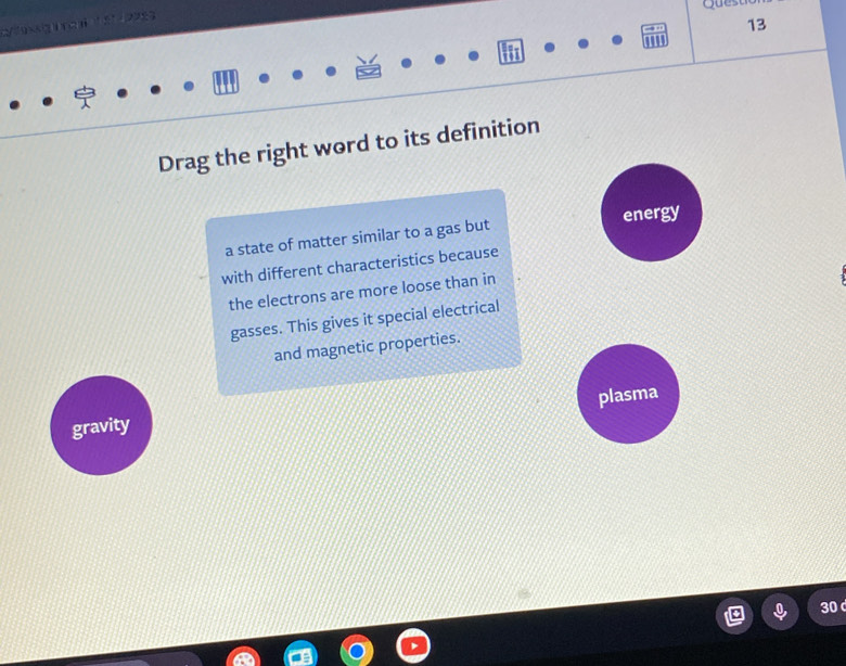 Ques 
13
Drag the right word to its definition
a state of matter similar to a gas but energy
with different characteristics because
the electrons are more loose than in
gasses. This gives it special electrical
and magnetic properties.
plasma
gravity
30