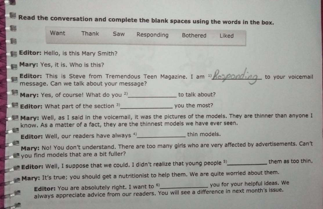 Read the conversation and complete the blank spaces using the words in the box. 
Want Thank Saw Responding Bothered Liked 
Editor: Hello, is this Mary Smith? 
Mary: Yes, it is. Who is this? 
Editor: This is Steve from Tremendous Teen Magazine. I am ¹)_ to your voicemail 
message. Can we talk about your message? 
Mary: Yes, of course! What do you ²_ to talk about? 
Editor: What part of the section 3 _ you the most? 
Mary: Well, as I said in the voicemail, it was the pictures of the models. They are thinner than anyone I 
know. As a matter of a fact, they are the thinnest models we have ever seen. 
Editor: Well, our readers have always _thin models. 
Mary: No! You don't understand. There are too many girls who are very affected by advertisements. Can't 
you find models that are a bit fuller? 
Editor: Well, I suppose that we could. I didn't realize that young people 5_ them as too thin. 
Mary: It's true; you should get a nutritionist to help them. We are quite worried about them. 
Editor: You are absolutely right. I want to _you for your helpful ideas. We 
always appreciate advice from our readers. You will see a difference in next month's issue.