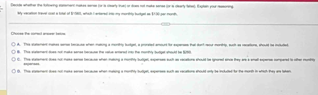 Decide whether the following statement makes sense (or is clearly true) or does not make sense (or is clearly false). Explain your reasoning.
My vacation travel cost a total of $1560, which I entered into my monthly budget as $130 per month.
Choose the correct answer below.
A. This statement makes sense because when making a monthly budget, a prorated amount for expenses that don't recur monthly, such as vacations, should be included.
B. This statement does not make sense because the value entered into the monthly budget should be $260.
C. This statement does not make sense because when making a monthly budget, expenses such as vacations should be ignored since they are a small expense compared to other monthly
expenses
D. This statement does not make sense because when making a monthly budget, expenses such as vacations should only be included for the month in which they are taken.