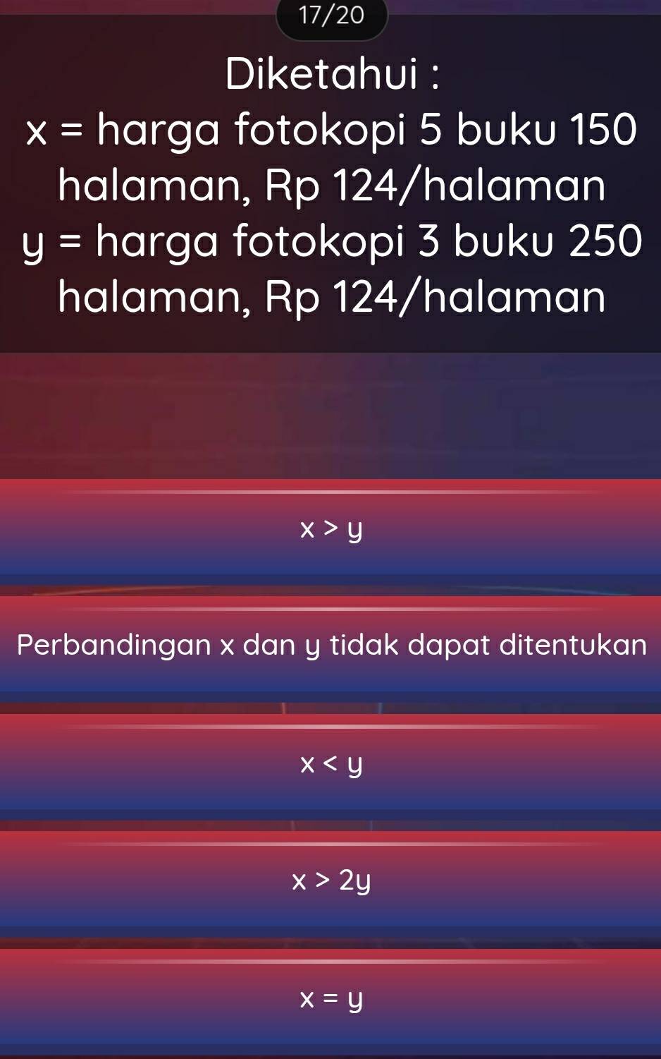 17/20
Diketahui :
x= harga fotokopi 5 buku 150
halaman, Rp 124 /halaman
y= harga fotokopi 3 buku 250
halaman, Rp 124 /halaman
x>y
Perbandingan x dan y tidak dapat ditentukan
x
x>2y
x=y