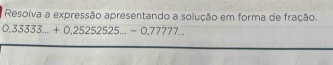 Resolva a expressão apresentando a solução em forma de fração.
0,33333...+0,252525...-0,77777...