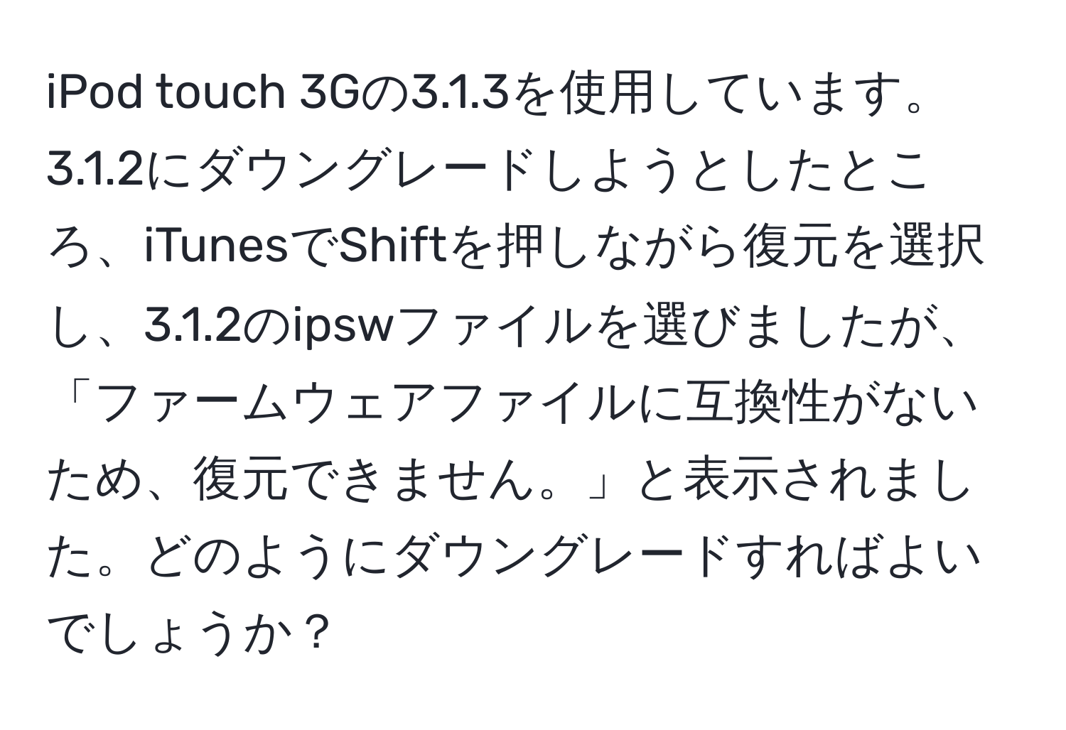 iPod touch 3Gの3.1.3を使用しています。3.1.2にダウングレードしようとしたところ、iTunesでShiftを押しながら復元を選択し、3.1.2のipswファイルを選びましたが、「ファームウェアファイルに互換性がないため、復元できません。」と表示されました。どのようにダウングレードすればよいでしょうか？