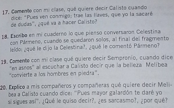 Comento con mi clase, qué quiere decir Calisto cuando 
dice: “Pues ven conmigo; trae las llaves, que yo la sacaré 
de dudas", ¿qué va a hacer Calisto? 
18. Escribo en mi cuaderno lo que pienso conversaron Celestina 
con Pármeno, cuando se quedaron solos, al final del fragmento 
leído: ¿qué le dijo la Celestina?, ¿qué le comentó Pármeno? 
19. Comento con mi clase qué quiere decir Sempronio, cuando dice 
“en asnos” al escuchar a Calisto decir que la belleza Melibea 
“convierte a los hombres en piedra”. 
20, Explico a mis compañeros y compañeras qué quiere decir Meli- 
bea a Calisto cuando dice: “Pues mayor galardón te daré yo 
si sigues así". ¿Qué le quiso decir?, ¿es sarcasmo?, ¿por qué?