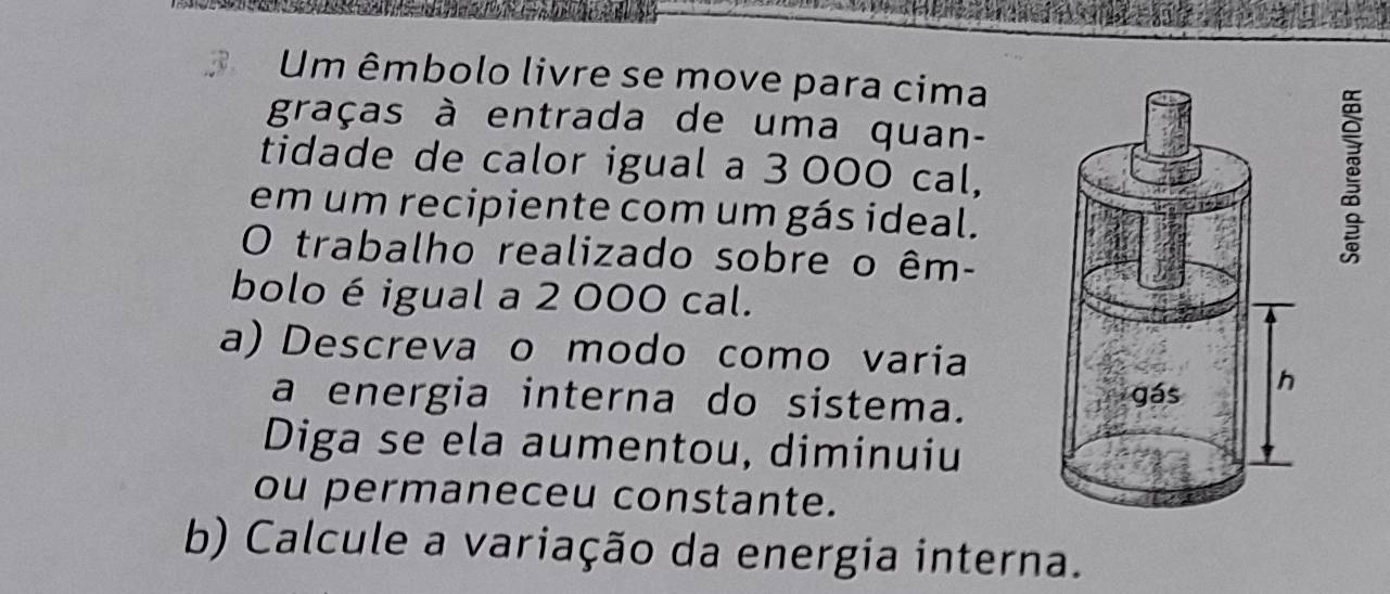 Um êmbolo livre se move para cima 
graças à entrada de uma quan- 
tidade de calor igual a 3 000 cal, 
em um recipiente com um gás ideal. 
O trabalho realizado sobre o êm- 
bolo é igual a 2 000 cal. 
a) Descreva o modo como varia 
a energia interna do sistema. 
Diga se ela aumentou, diminuiu 
ou permaneceu constante. 
b) Calcule a variação da energia interna.