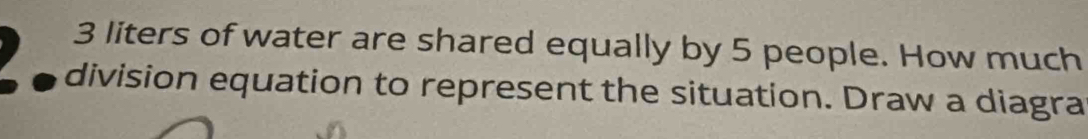 3 liters of water are shared equally by 5 people. How much 
division equation to represent the situation. Draw a diagra