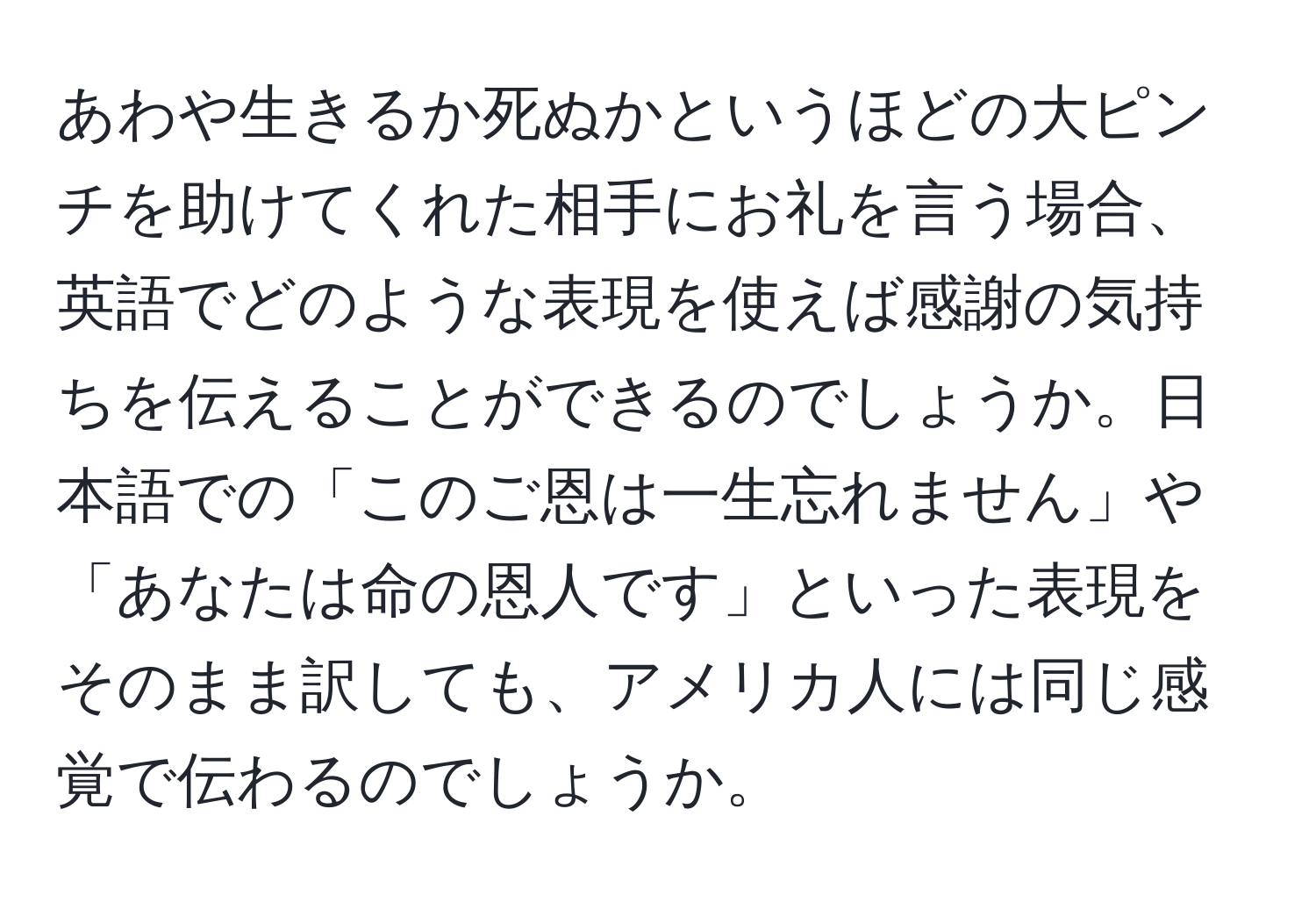 あわや生きるか死ぬかというほどの大ピンチを助けてくれた相手にお礼を言う場合、英語でどのような表現を使えば感謝の気持ちを伝えることができるのでしょうか。日本語での「このご恩は一生忘れません」や「あなたは命の恩人です」といった表現をそのまま訳しても、アメリカ人には同じ感覚で伝わるのでしょうか。