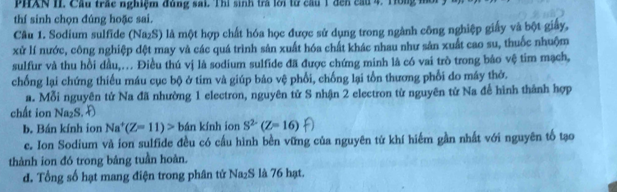 PHAN II. Cầu trác nghiệm đùng sai. Thì sinh tra lời từ cầu 1 đến cầu 4. Tong n
thí sinh chọn đúng hoặc sai.
Câu 1. Sodium sulfide (Na₂S) là một hợp chất hóa học được sử dụng trong ngành công nghiệp giấy và bột giấy,
xử lí nước, công nghiệp dệt may và các quá trình sản xuất hóa chất khác nhau như sản xuất cao su, thuốc nhuộm
sulfur và thu hồi dầu,. Điều thú vị là sodium sulfide đã được chứng minh là có vai trò trong bảo vệ tim mạch,
chống lại chứng thiếu máu cục bộ ở tim và giúp bảo vệ phối, chống lại tổn thương phối do máy thờ.
a. Mỗi nguyên tử Na đã nhường 1 electron, nguyên tử S nhận 2 electron từ nguyên tử Na để hình thành hợp
chất ion Na₂S.
b. Bán kính ion Na^+(Z=11)>b án kính ion S^(2-)(Z=16)
c. Ion Sodium và ion sulfide đều có cầu hình bền vững của nguyên tử khí hiếm gần nhất với nguyên tố tạo
thành ion đó trong bảng tuần hoàn.
d. Tổng số hạt mang điện trong phân tử Na₂S là 76 hạt.