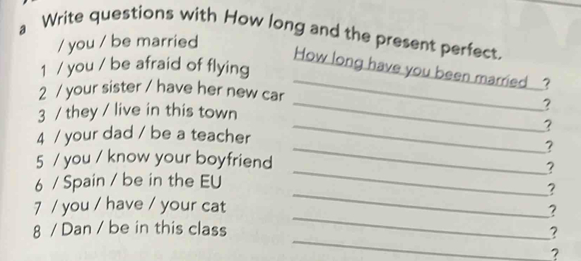 a Write questions with How long and the present perfect. 
/ you / be married 
1 / you / be afraid of flying 
How long have you been married ? 
2 / your sister / have her new car 
3 / they / live in this town 
_ 
_? 
_? 
4 / your dad / be a teacher 
_? 
5 / you / know your boyfriend 
_? 
_ 
6 / Spain / be in the EU 
? 
_ 
7 / you / have / your cat 
? 
_ 
8 / Dan / be in this class 
? 
?