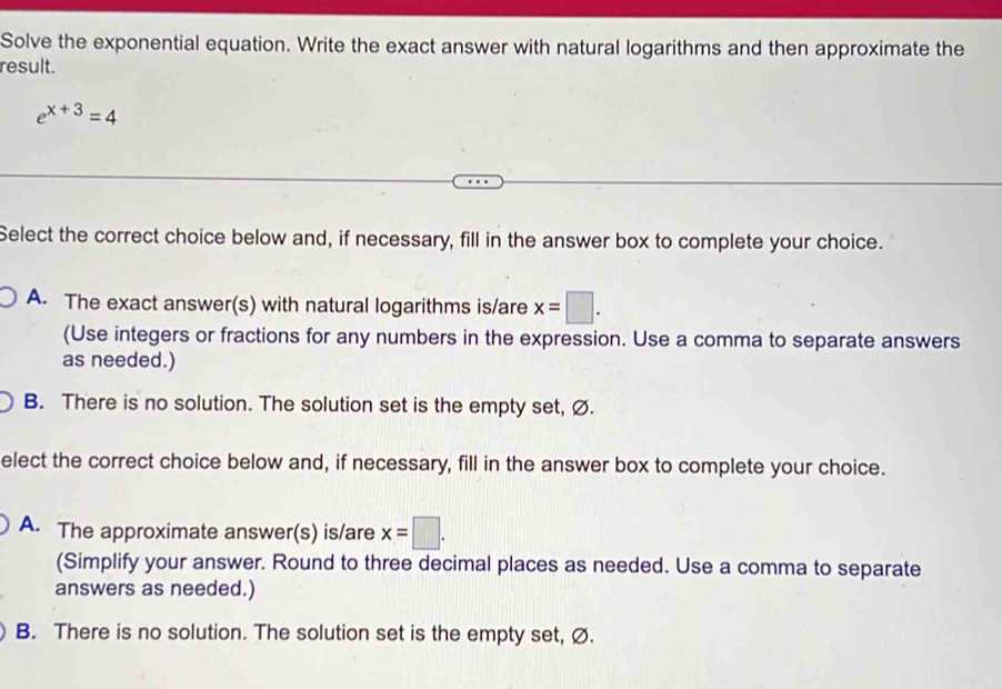 Solve the exponential equation. Write the exact answer with natural logarithms and then approximate the
result.
e^(x+3)=4
Select the correct choice below and, if necessary, fill in the answer box to complete your choice.
A. The exact answer(s) with natural logarithms is/are x=□. 
(Use integers or fractions for any numbers in the expression. Use a comma to separate answers
as needed.)
B. There is no solution. The solution set is the empty set, Ø.
elect the correct choice below and, if necessary, fill in the answer box to complete your choice.
A. The approximate answer(s) is/are x=□. 
(Simplify your answer. Round to three decimal places as needed. Use a comma to separate
answers as needed.)
B. There is no solution. The solution set is the empty set, Ø.