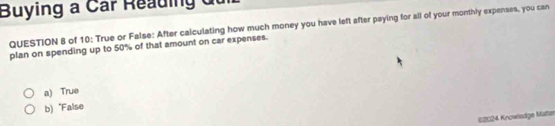 Buying a Car Reading du
QUESTION 8 of 10: True or False: After calculating how much money you have left after paying for all of your monthly expenses, you can
plan on spending up to 50% of that amount on car expenses.
a) True
b) "False
*2024 Knowledge Matte