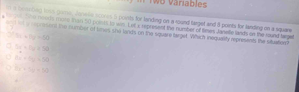 Two Variables
In a beanbag toss game, Janelle scores 5 points for landing on a round target and 8 points for landing on a square
target. She needs more than 50 points to win. Let x represent the number of times Janelle lands on the round target
and let y represent the number of times she lands on the square target. Which inequality represents the situation?
5x+8y>50
5x+8y≥ 50
8x+5y=50
3x+5y<50</tex> 
a