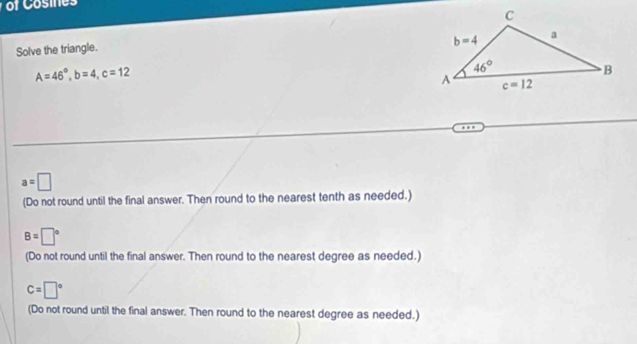 of Cosines
Solve the triangle.
A=46°,b=4,c=12
a=□
(Do not round until the final answer. Then round to the nearest tenth as needed.)
B=□°
(Do not round until the final answer. Then round to the nearest degree as needed.)
c=□°
(Do not round until the final answer. Then round to the nearest degree as needed.)