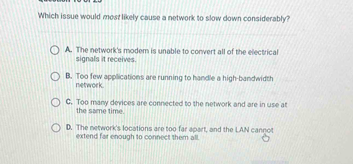 Which issue would most likely cause a network to slow down considerably?
A. The network's modem is unable to convert all of the electrical
signals it receives.
B. Too few applications are running to handle a high-bandwidth
network.
C. Too many devices are connected to the network and are in use at
the same time.
D. The network's locations are too far apart, and the LAN cannot
extend far enough to connect them all.