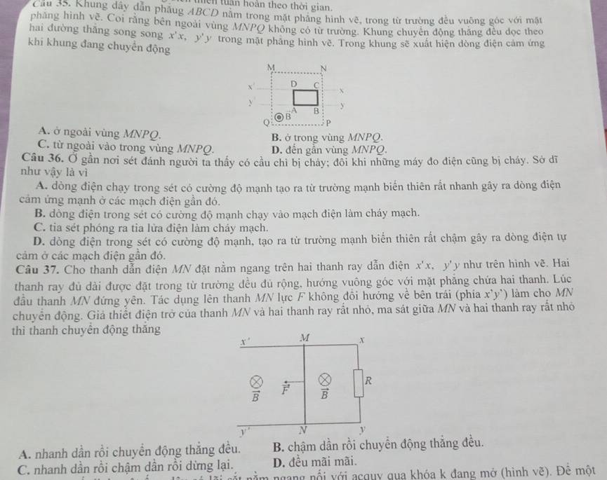 mền tuân hoàn theo thời gian.
Cầu 35. Khung dây dẫn phầug ABCD năm trong mặt phảng hình vẽ, trong từ trường đều vuông góc với mặt
phẳng hình về. Coi rằng bên ngoài vùng MNPQ không có từ trường. Khung chuyên động thắng đều đọc theo
hai dường thǎng song song x'x,y'
khi khung đang chuyển động y trong mặt phảng hình vẽ. Trong khung sẽ xuất hiện dòng điện cảm ứng
A. ở ngoài vùng MNPQ. B. ở trong vùng MNPQ.
C. từ ngoài vào trong vùng MNPQ. D. đến gần vùng MNPQ.
Câu 36. Ở gần nơi sét đánh người ta thầy có cầu chỉ bị chảy; đôi khi những máy đo điện cũng bị cháy. Sở dĩ
như vậy là vì
A. dòng điện chạy trong sét có cường độ mạnh tạo ra từ trường mạnh biến thiên rất nhanh gây ra dòng điện
cảm ứng mạnh ở các mạch điện gần đó.
B. dòng điện trong sét có cường độ mạnh chạy vào mạch điện làm cháy mạch.
C. tia sét phóng ra tia lửa điện làm cháy mạch.
D. dòng điện trong sét có cường độ mạnh, tạo ra từ trường mạnh biển thiên rất chậm gây ra dòng điện tự
cảm ở các mạch điện gần đó.
Câu 37. Cho thanh dẫn điện MN đặt nằm ngang trên hai thanh ray dẫn điện x'x, y' y như trên hình vẽ. Hai
thanh ray đủ dài được đặt trong từ trường đều đủ rộng, hướng vuông góc với mặt phẳng chứa hai thanh. Lúc
đầu thanh MN đứng yên. Tác dụng lên thanh MN lực F không đổi hưởng về bên trái (phía xy ) làm cho MN
chuyển động. Giả thiết điện trở của thanh MN và hai thanh ray rất nhỏ, ma sát giữa MN và hai thanh ray rất nhỏ
thì thanh chuyên động thắng
x° M x
frac   vector F  8/8  R
N v
A. nhanh dần rồi chuyền động thắng đều. B. chậm dần rồi chuyển động thẳng đều.
C. nhanh dần rồi chậm dần rồi dừng lại. D. đều mãi mãi.
ngang nổi với acquy qua khóa k đang mở (hình vẽ). Để một