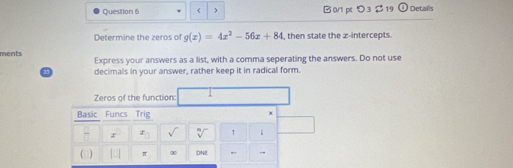 < > □ 0/1 pt つ 3 $ 19 ① Detalls 
Determine the zeros of g(x)=4x^2-56x+84 , then state the x-intercepts. 
ments 
Express your answers as a list, with a comma seperating the answers. Do not use
33 decimals in your answer, rather keep it in radical form. 
Zeros of the function: 
Basic Funcs Trig 
× 
_  I sqrt[n]() ↑ 1 
(3) π 0 DNE ← →