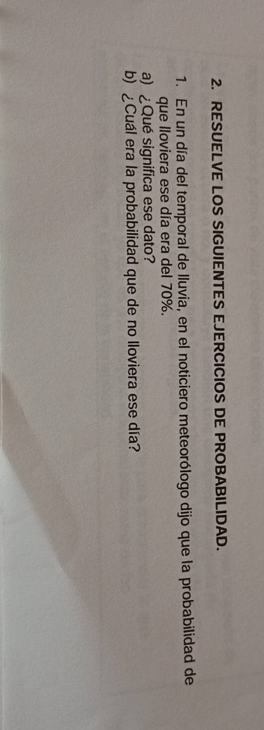 RESUELVE LOS SIGUIENTES EJERCICIOS DE PROBABILIDAD. 
1. En un día del temporal de lluvia, en el noticiero meteorólogo dijo que la probabilidad de 
que lloviera ese día era del 70%. 
a) ¿Qué significa ese dato? 
b) ¿Cuál era la probabilidad que de no lloviera ese día?