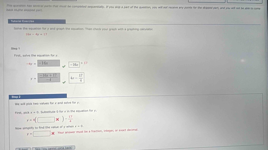 This question has several parts that must be completed sequentially. If you skip a part of the question, you will not receive any points for the skipped part, and you will not be able to come 
back to the skipped part. 
Tutorial Exercise 
Solve the equation for y and graph the equation. Then check your graph with a graphing calculator.
16x-4y=17
Step 1
First, solve the equation for y.
-4y=-16x -16x+17
y= (-16x+17)/-4  4x- 17/4 
Step 2
We will pick two values for x and solve for y. 
First, pick x=0. Substitute 0 for x in the equation for y.
y=4(□ * )- 17/4 
Now simplify to find the value of y when x=0.
y=□ * Your answer must be a fraction, integer, or exact decimal. 
Skip (you cannot come back)