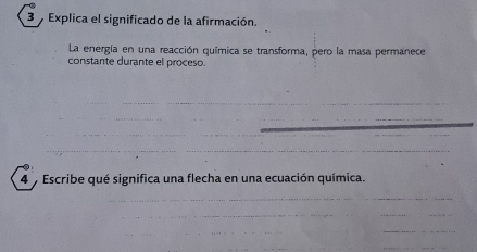 Explica el significado de la afirmación. 
La energía en una reacción química se transforma, pero la masa permanece 
constante durante el proceso. 
_ 
__ 
_ 
_ 
_ 
_ 
_ 
_ 
4 Escribe qué significa una flecha en una ecuación química. 
_ 
_ 
_