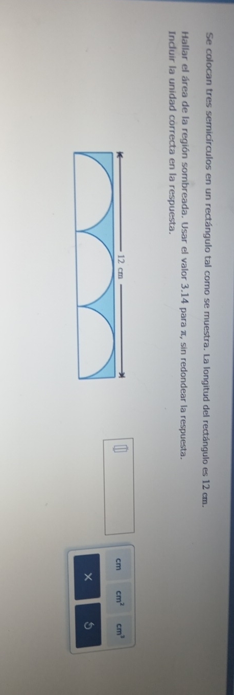 Se colocan tres semicírculos en un rectángulo tal como se muestra. La longitud del rectángulo es 12 cm. 
Hallar el área de la región sombreada. Usar el valor 3.14 para π, sin redondear la respuesta. 
Incluir la unidad correcta en la respuesta.
cm^2 cm^3
cm
5