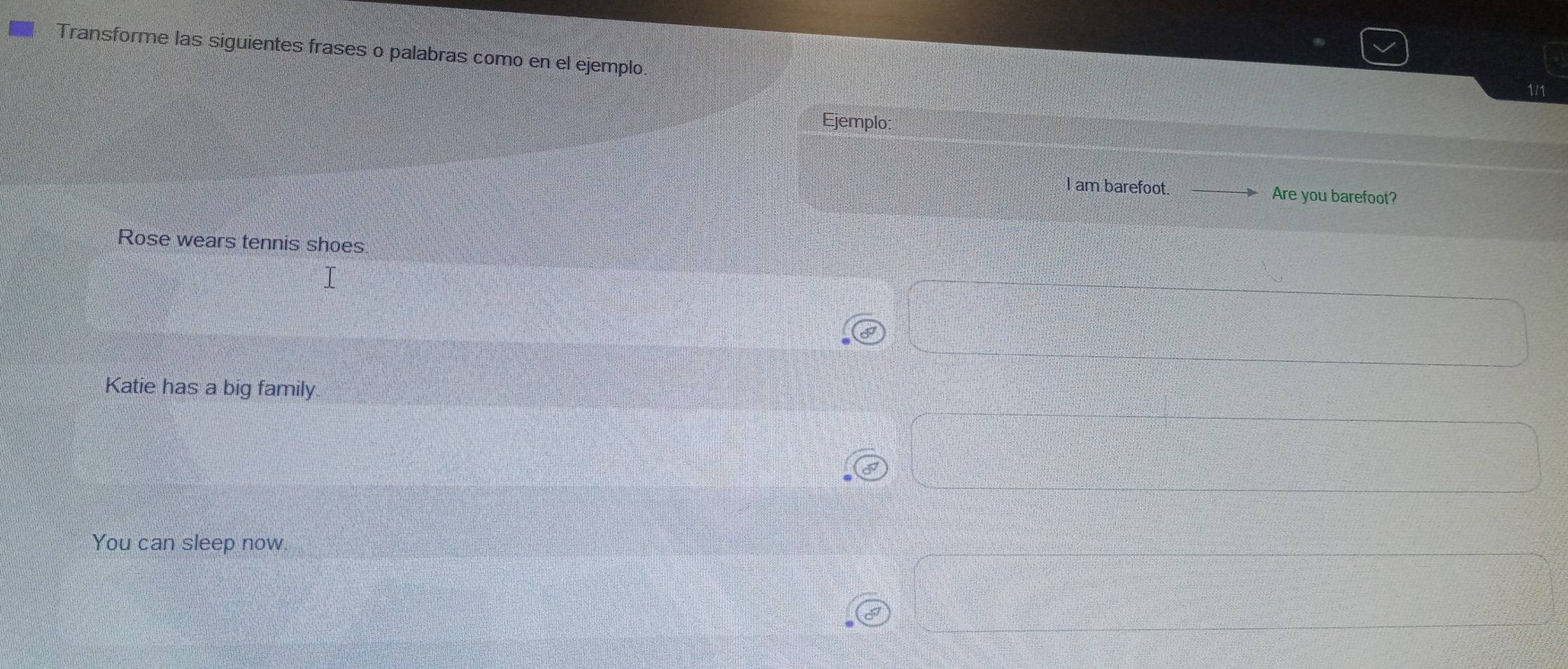 Transforme las siguientes frases o palabras como en el ejemplo.
1/1
Ejemplo
I am barefoot. Are you barefoot?
Rose wears tennis shoes
Katie has a big family.
You can sleep now.