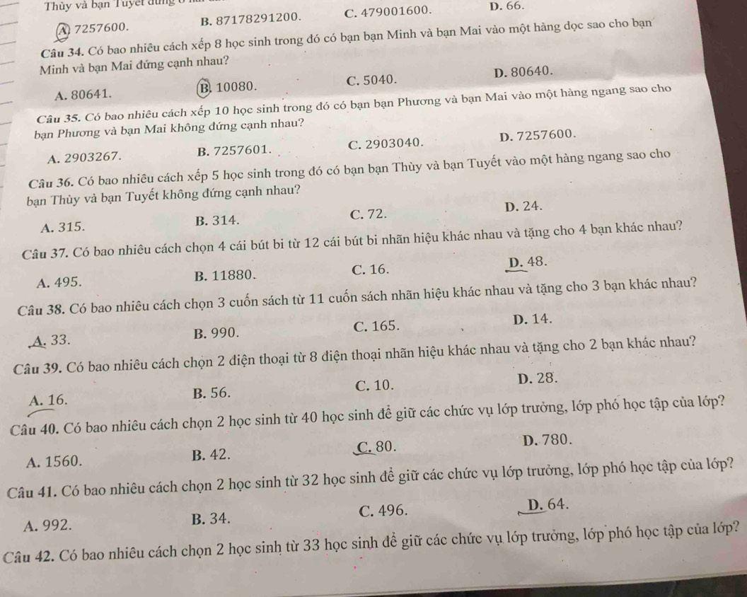 Thùy và bạn Tuyết dùng ở 1 D. 66.
A 7257600. B. 87178291200. C. 479001600.
Câu 34. Có bao nhiêu cách xếp 8 học sinh trong đó có bạn bạn Minh và bạn Mai vào một hàng dọc sao cho bạn
Minh và bạn Mai đứng cạnh nhau?
A. 80641. B. 10080. C. 5040. D. 80640.
Câu 35. Có bao nhiêu cách xếp 10 học sinh trong đó có bạn bạn Phương và bạn Mai vào một hàng ngang sao cho
bạn Phương và bạn Mai không đứng cạnh nhau?
A. 2903267. B. 7257601. C. 2903040. D. 7257600.
Câu 36. Có bao nhiêu cách xếp 5 học sinh trong đó có bạn bạn Thùy và bạn Tuyết vào một hàng ngang sao cho
bạn Thùy và bạn Tuyết không đứng cạnh nhau?
A. 315. B. 314. C. 72. D. 24.
Câu 37. Có bao nhiêu cách chọn 4 cái bút bi từ 12 cái bút bi nhãn hiệu khác nhau và tặng cho 4 bạn khác nhau?
A. 495. B. 11880. C. 16. D. 48.
Câu 38. Có bao nhiêu cách chọn 3 cuốn sách từ 11 cuốn sách nhãn hiệu khác nhau và tặng cho 3 bạn khác nhau?
,A. 33. B. 990. C. 165. D. 14.
Câu 39. Có bao nhiêu cách chọn 2 điện thoại từ 8 điện thoại nhãn hiệu khác nhau và tặng cho 2 bạn khác nhau?
A. 16. B. 56. C. 10. D. 28.
Câu 40. Có bao nhiêu cách chọn 2 học sinh từ 40 học sinh để giữ các chức vụ lớp trưởng, lớp phó học tập của lớp?
A. 1560. B. 42. C. 80. D. 780.
Câu 41. Có bao nhiêu cách chọn 2 học sinh từ 32 học sinh để giữ các chức vụ lớp trưởng, lớp phó học tập của lớp?
A. 992. B. 34. C. 496.
D. 64.
Câu 42. Có bao nhiêu cách chọn 2 học sinh từ 33 học sinh để giữ các chức vụ lớp trưởng, lớp phó học tập của lớp?