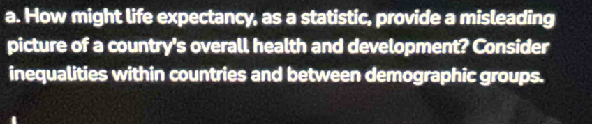 How might life expectancy, as a statistic, provide a misleading 
picture of a country's overall health and development? Consider 
inequalities within countries and between demographic groups.