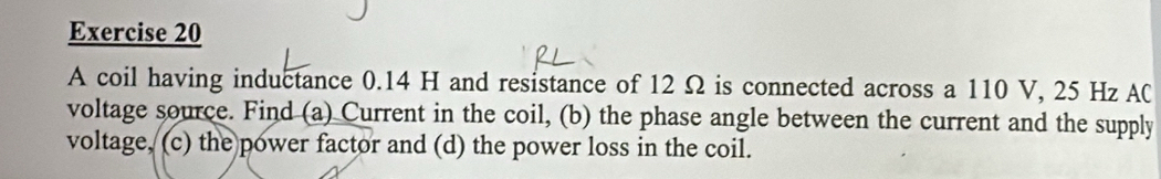 A coil having inductance 0.14 H and resistance of 12 Ω is connected across a 110 V, 25 Hz AC 
voltage source. Find (a) Current in the coil, (b) the phase angle between the current and the supply 
voltage, (c) the power factor and (d) the power loss in the coil.