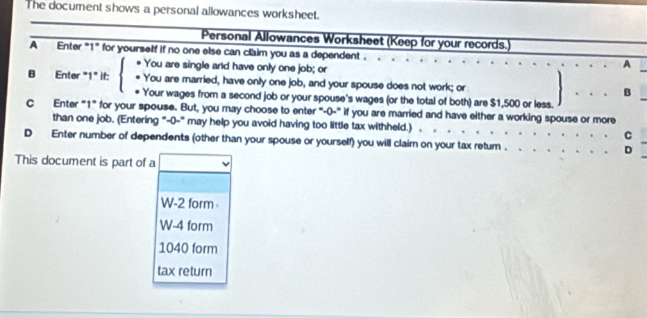 The document shows a personal allowances worksheet. 
Personal Allowances Worksheet (Keep for your records.) 
A Enter "1" for yourself if no one else can claim you as a dependent . 
You are single and have only one job; or 
A 
B Enter "1" if: # You are married, have only one job, and your spouse does not work; or B 
Your wages from a second job or your spouse's wages (or the total of both) are $1,500 or less. 
C Enter "1" for your spouse. But, you may choose to enter "'-0-" if you are married and have either a working spouse or more 
than one job. (Entering "-0-" may help you avoid having too little tax withheld.) 
C 
D Enter number of dependents (other than your spouse or yourself) you will claim on your tax retum . 
D 
This document is part of a
W-2 form
W-4 form
1040 form 
tax return