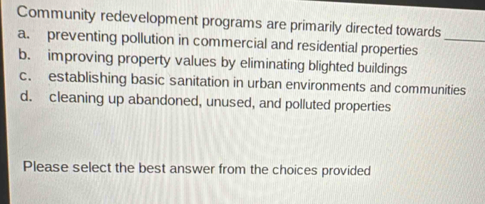 Community redevelopment programs are primarily directed towards
a. preventing pollution in commercial and residential properties_
b. improving property values by eliminating blighted buildings
c. establishing basic sanitation in urban environments and communities
d. cleaning up abandoned, unused, and polluted properties
Please select the best answer from the choices provided