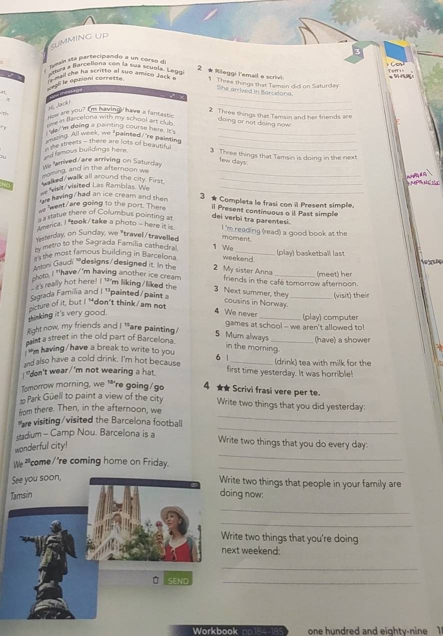 SUMMING UP
Tamsin sta partecipando a un corso d 3
C o u 
pittura a Barcellona con la sua scuola. Leggi
Toitss
2 ★ Rileggi l'email e scrivi:
l'e-mail che ha scritto al suo amico Jack e 1 Three things that Tamsin did on Saturday
«egli le opzioni corrette.
ODIES
_
wmessage
She arrived in Barcelona.
at
Hi, Jack!
ith How are you? I'm having/have a fantastic 2 Three things that Tamsin and her friends are
it _doing or not doing now:
time in Barcelona with my school art club.
I 'do/'m doing a painting course here. It's_
amazing. All week, we ²painted/’re painting_
in the streets - there are lots of beautifu_
o and famous buildings here.
3 Three things that Tamsin is doing in the next
We arrived/are arriving on Saturday
few days:
morning, and in the afternoon we_
      
ND walked/walk all around the city. First,_
we *visit/visited Las Ramblas. We _AMPRNEIO
are having/had an ice crearn and then
3 ★ Completa le frasi con il Present simple,
we 'went/are going to the port. There il Present continuous o il Past simple
is a statue there of Columbus pointing at
dei verbi tra parentesi.
America. I "took/take a photo - here it is I 'm reading (read) a good book at the
Yesterday, on Sunday, we "travel/travelled moment.
by metro to the Sagrada Família cathedral. 1 We (play) basketball last
It's the most famous building in Barcelona weekend.
Antoni Gaudí 1ºdesigns/designed it. In the 2 My sister Anna
photo, I 'have/'m having another ice cream friends in the café tomorrow afternoon. (meet) her
it's really hot here! 12 'm liking/liked the 3 Next summer, they
Sagrada Família and | 1ª painted /paint a _(visit) their
cousins in Norway.
picture of it, but I 1*don't think/am not
thinking it's very good.
4 We never _(play) computer
games at school - we aren’t allowed to!
Right now, my friends and |15 are painting / 5 Mum always
paint a street in the old part of Barcelona. _(have) a shower
in the morning.
m having/have a break to write to you 6 1 (drink) tea with milk for the
and also have a cold drink. I'm hot because first time yesterday. It was horrible!
I "don't wear / 'm not wearing a hat.
Tomorrow morning, we 1ªre going/go 4 ★★ Scrivi frasi vere per te.
_
to Park Güell to paint a view of the city Write two things that you did yesterday:
from there. Then, in the afternoon, we
_
*are visiting/visited the Barcelona football
stadium - Camp Nou. Barcelona is a Write two things that you do every day:
_
wonderful city!
_
We ²come /'re coming home on Friday.
See you soon,
Write two things that people in your family are
Tamsindoing now:
_
_
Write two things that you're doing
next weekend:
_
D SEND
_
Workbook pp184-185 one hundred and eightv-nine 1