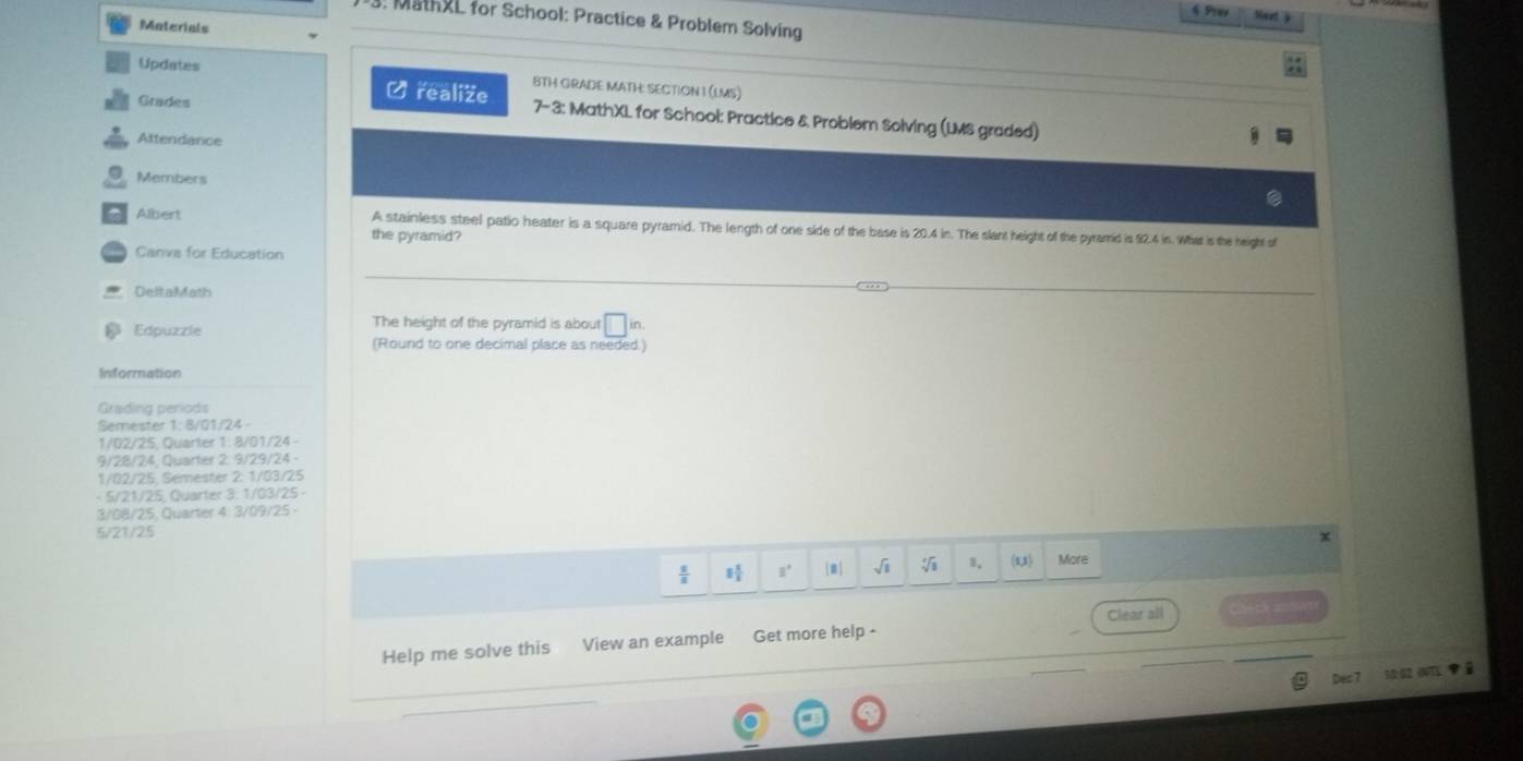 MathXL for School: Practice & Problem Solving 
Materials 
Updates BTH GRADE MATH: SECTION I (LMS) 
Grades 
Ø realize 7- 3: MathXL for School: Practice & Problem Solving (LMS graded) 
Attendance 
Members 
Albert A stainless steel patio heater is a square pyramid. The length of one side of the base is 20.4 in. The slant height of the pyramid is 92.4 in. What is the height of 
the pyramid? 
Canva for Education 
DeltaMath 
The height of the pyramid is about □ 
Edpuzze (Round to one decimal place as needed.) 
Information 
Grading periods 
Semester 1: 8/01/24 - 
1/02/25, Quarter 1: 8/01/24 
9/28/24, Quarter 2: 9/29/24 -
1/02/25, Semester 2: 1/03/25
- 5/21/25, Quarter 3: 1/03/25 - 
3/G8/25, Quarter 4: 3/09/25 - 
5/21/25 
x 
 s/s  1 1/4  1° |m| sqrt(1) 1, (1,3) More 
Clear all Check == 
Help me solve this View an example Get more help - 
Dés 7 10 (NT