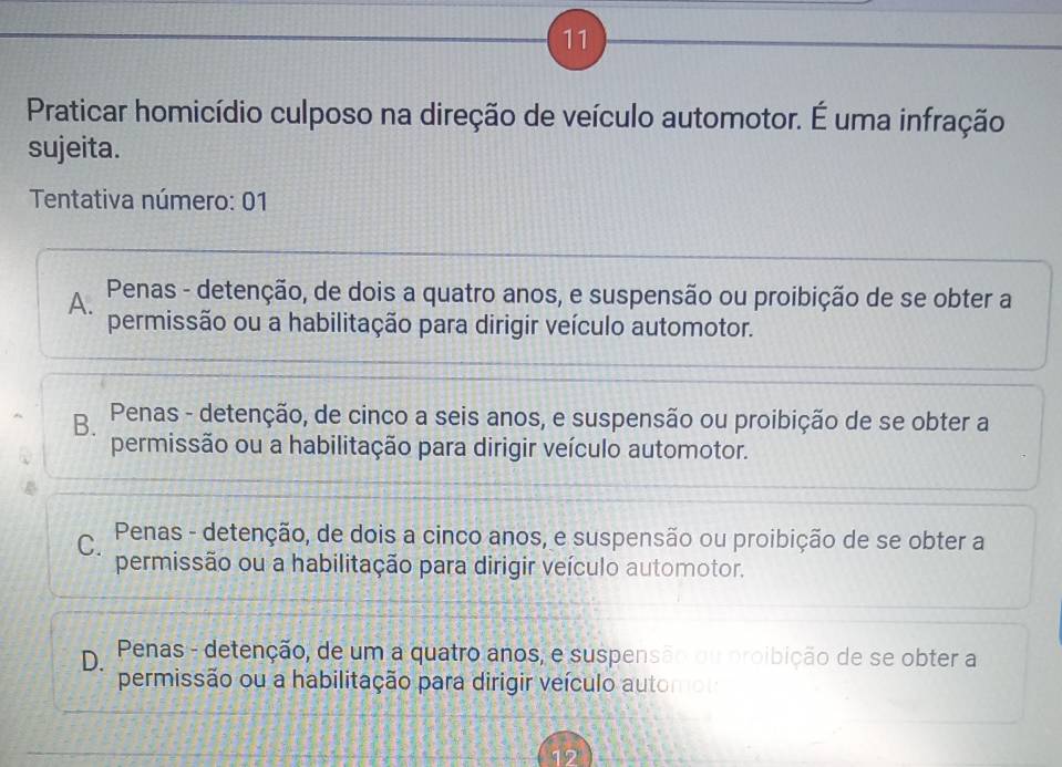 Praticar homicídio culposo na direção de veículo automotor. É uma infração
sujeita.
Tentativa número: 01
A. Penas - detenção, de dois a quatro anos, e suspensão ou proibição de se obter a
permissão ou a habilitação para dirigir veículo automotor.
B. Penas - detenção, de cinco a seis anos, e suspensão ou proibição de se obter a
permissão ou a habilitação para dirigir veículo automotor.
C. Penas - detenção, de dois a cinco anos, e suspensão ou proibição de se obter a
permissão ou a habilitação para dirigir veículo automotor.
D. Penas - detenção, de um a quatro anos, e suspensão ou proibição de se obter a
permissão ou a habilitação para dirigir veículo automo
12