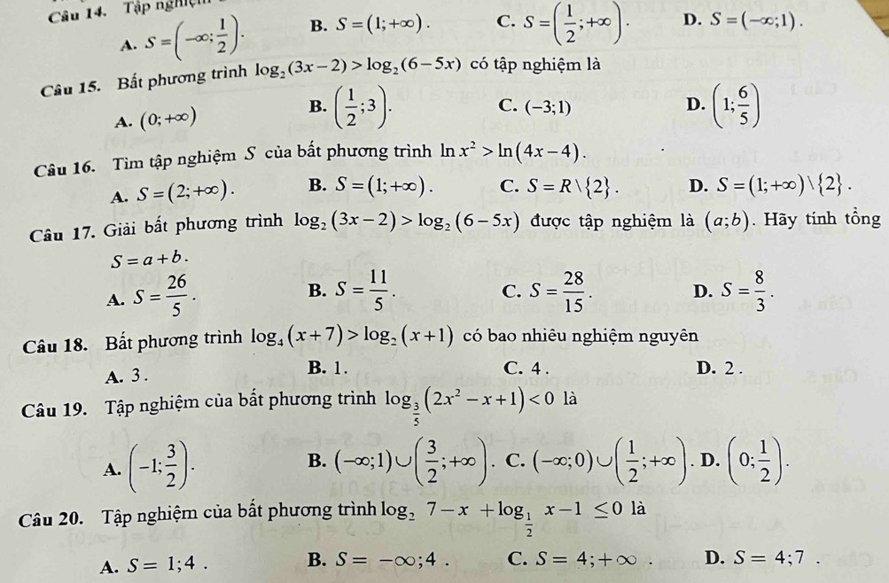 Tập nghệ
A. S=(-∈fty ; 1/2 ). B. S=(1;+∈fty ). C. S=( 1/2 ;+∈fty ). D. S=(-∈fty ;1).
Câu 15. Bất phương trình log _2(3x-2)>log _2(6-5x) có tập nghiệm là
A. (0;+∈fty )
B. ( 1/2 ;3). (1; 6/5 )
C. (-3;1)
D.
Câu 16. Tìm tập nghiệm S của bất phương trình ln x^2>ln (4x-4).
A. S=(2;+∈fty ). B. S=(1;+∈fty ). C. S=R| 2 . D. S=(1;+∈fty ) 2 .
Câu 17. Giải bất phương trình log _2(3x-2)>log _2(6-5x) được tập nghiệm là (a;b). Hãy tính tổng
S=a+b.
B.
A. S= 26/5 . S= 11/5 . S= 28/15 . S= 8/3 .
C.
D.
Câu 18. Bất phương trình log _4(x+7)>log _2(x+1) có bao nhiêu nghiệm nguyên
B. 1.
A. 3 . C. 4 . D. 2 .
Câu 19. Tập nghiệm của bất phương trình log _ 3/5 (2x^2-x+1)<0</tex> là
A. (-1; 3/2 ). B. (-∈fty ;1)∪ ( 3/2 ;+∈fty ). C. (-∈fty ;0)∪ ( 1/2 ;+∈fty ). D. (0; 1/2 ).
Câu 20. Tập nghiệm của bất phương trình log _27-x+log _ 1/2 x-1≤ 0 là
A. S=1;4. B. S=-∈fty ;4. C. S=4;+∈fty . D. S=4;7.