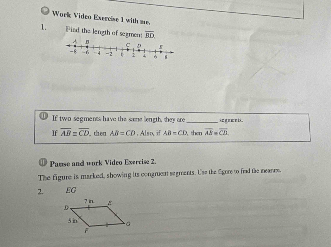 Work Video Exercise 1 with me. 
1. Find the length of segment overline BD. 
If two segments have the same length, they are _segments. 
If overline AB≌ overline CD , then AB=CD. Also, if AB=CD , then overline AB≌ overline CD. 
D Pause and work Video Exercise 2. 
The figure is marked, showing its congruent segments. Use the figure to find the measure. 
2. EG