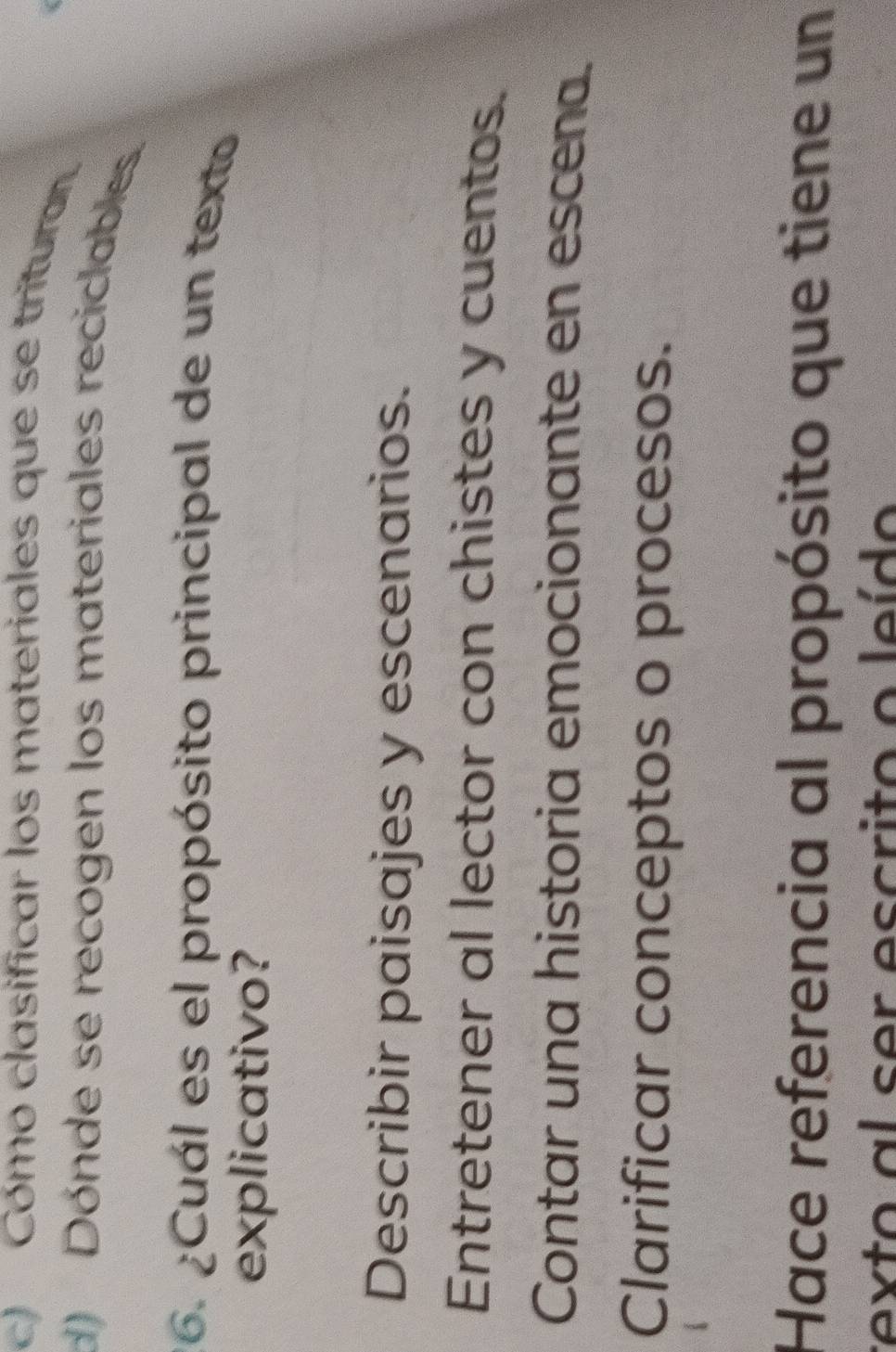 c) Cómo clasificar los materiales que se tritura.
d) Dónde se recogen los materiales reciclables.
26. ¿Cuál es el propósito principal de un texto
explicativo?
Describir paisajes y escenarios.
Entretener al lector con chistes y cuentos.
Contar una historia emocionante en escena.
Clarificar conceptos o procesos.
Hace referencia al propósito que tiene un
texto al ser escrito o leído