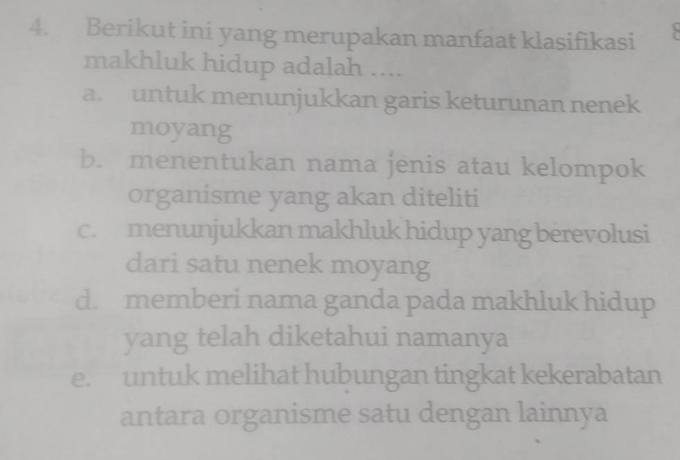 Berikut ini yang merupakan manfaat klasifikasi
makhluk hidup adalah ....
a. untuk menunjukkan garis keturunan nenek
moyang
b. menentukan nama jenis atau kelompok
organisme yang akan diteliti
c. menunjukkan makhluk hidup yang berevolusi
dari satu nenek moyang
d. memberi nama ganda pada makhluk hidup
yang telah diketahui namanya
e. untuk melihat hubungan tingkat kekerabatan
antara organisme satu dengan lainnya