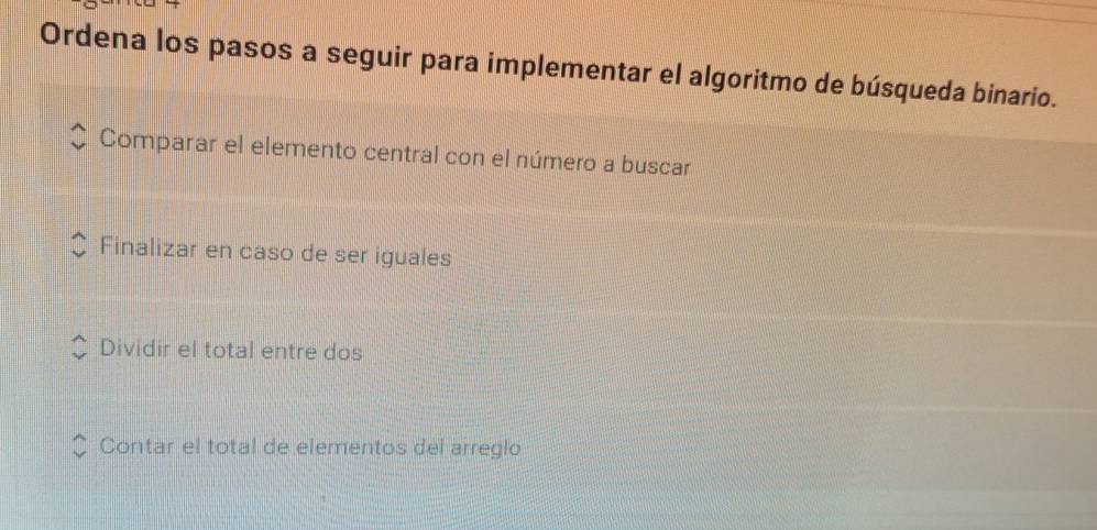 Ordena los pasos a seguir para implementar el algoritmo de búsqueda binario.
Comparar el elemento central con el número a buscar
Finalizar en caso de ser iguales
Dividir el total entre dos
Contar el total de elementos del arreglo