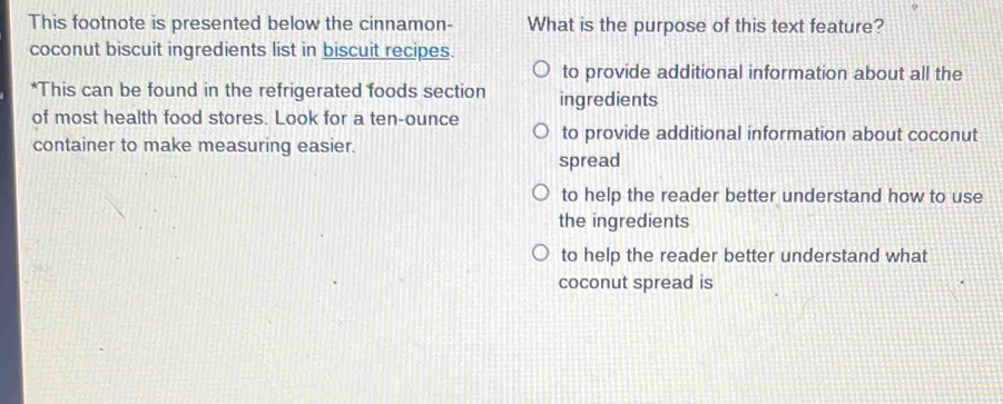 This footnote is presented below the cinnamon- What is the purpose of this text feature?
coconut biscuit ingredients list in biscuit recipes.
to provide additional information about all the
*This can be found in the refrigerated foods section ingredients
of most health food stores. Look for a ten-ounce to provide additional information about coconut
container to make measuring easier.
spread
to help the reader better understand how to use
the ingredients
to help the reader better understand what
coconut spread is